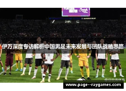 伊万深度专访解析中国男足未来发展与团队战略思路