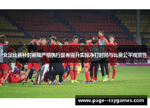 女足比赛补时新规严格执行显著提升实际净打时间与比赛公平观赏性 女足比赛补时新规严格执行显著提升实际净打时间与比赛公平观赏性