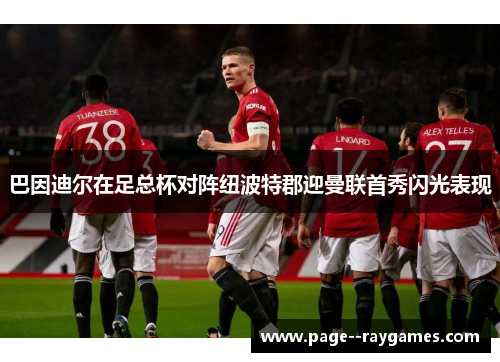 巴因迪尔在足总杯对阵纽波特郡迎曼联首秀闪光表现 巴因迪尔在足总杯对阵纽波特郡迎曼联首秀闪光表现