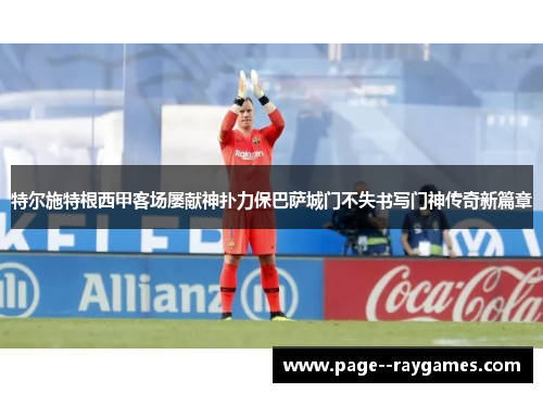 特尔施特根西甲客场屡献神扑力保巴萨城门不失书写门神传奇新篇章