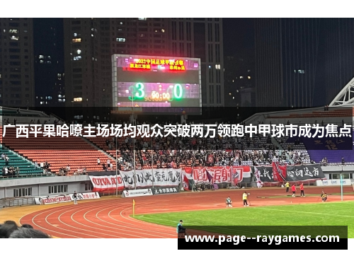 广西平果哈嘹主场场均观众突破两万领跑中甲球市成为焦点